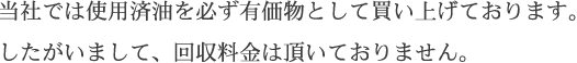 当社では使用済油を必ず有価物として買い上げております。したがいまして、回収料金は頂いておりません。