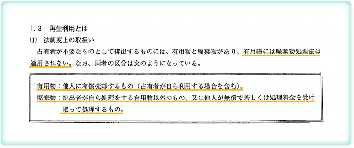 「再生利用」の法制度上の取り扱い。占有者が不要なものとして排出するものには、有用物と廃棄物があり、有用物には廃棄物処理法は適用されない。なお、両者の区分は次のようになっている。有用物＝他人に有償売却するもの（占有者が自ら利用する場合を含む。）廃棄物＝排出者が自ら処理をする有用物以外のもの、又は、他人が無償で若しくは処理料金を受け取って処理するもの。