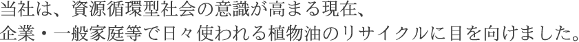 当社は、資源循環型社会の意識が高まる現在、
企業・一般家庭等で日々使われる植物油のリサイクルに目を向けました。